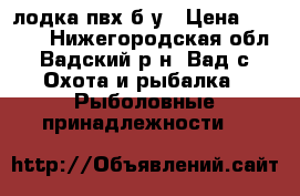 лодка пвх б/у › Цена ­ 8 000 - Нижегородская обл., Вадский р-н, Вад с. Охота и рыбалка » Рыболовные принадлежности   